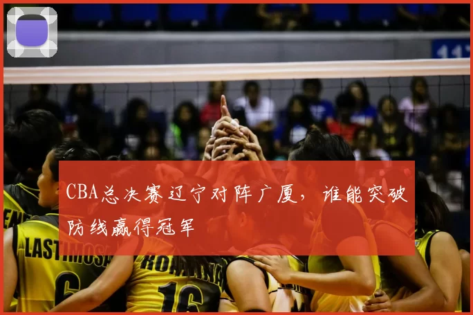 CBA总决赛辽宁对阵广厦,谁能突破防线赢得冠军