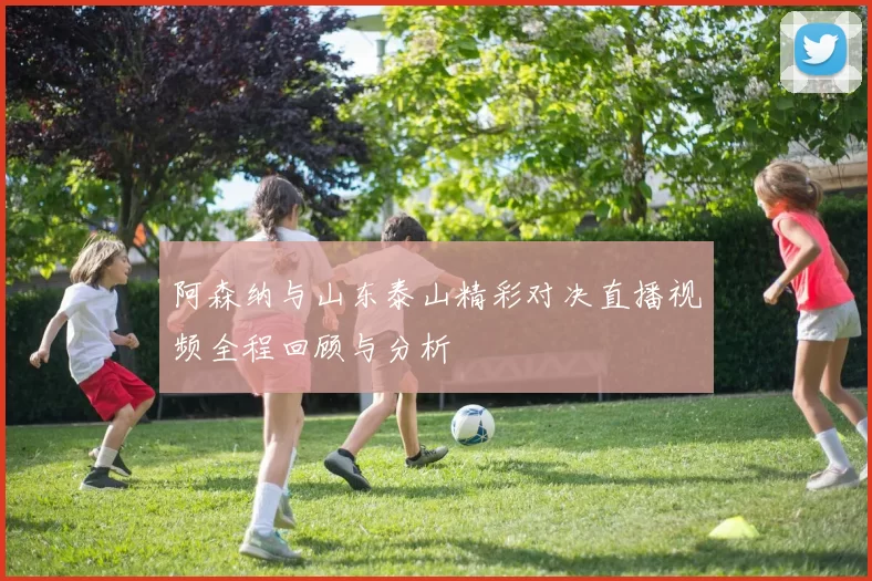 阿森纳与山东泰山精彩对决直播视频全程回顾与分析