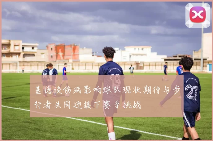 基德谈伤病影响球队现状期待与步行者共同迎接下赛季挑战
