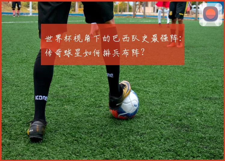 世界杯视角下的巴西队史最强阵：传奇球星如何排兵布阵？