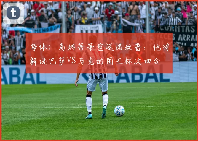 每体:乌姆蒂蒂重返诺坎普,他将解说巴萨VS马竞的国王杯次回合