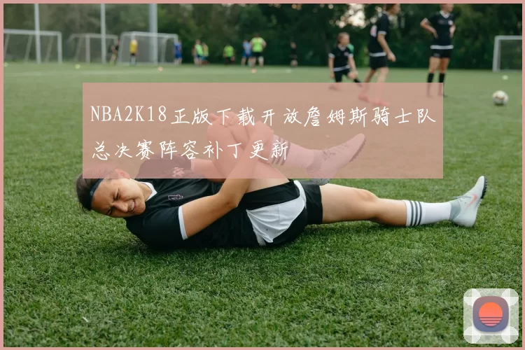 NBA2K18正版下载开放詹姆斯骑士队总决赛阵容补丁更新