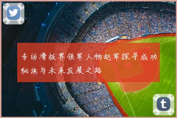 专访滑板界领军人物赵军探寻成功秘诀与未来发展之路