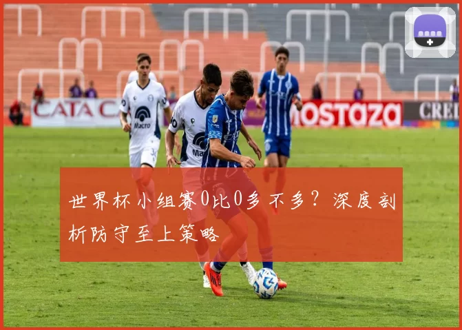 世界杯小组赛0比0多不多？深度剖析防守至上策略