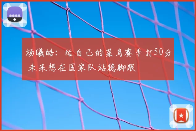 杨曦皓:给自己的菜鸟赛季打50分 未来想在国家队站稳脚跟