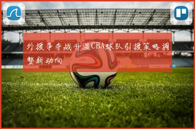 外援争夺战升温CBA球队引援策略调整新动向