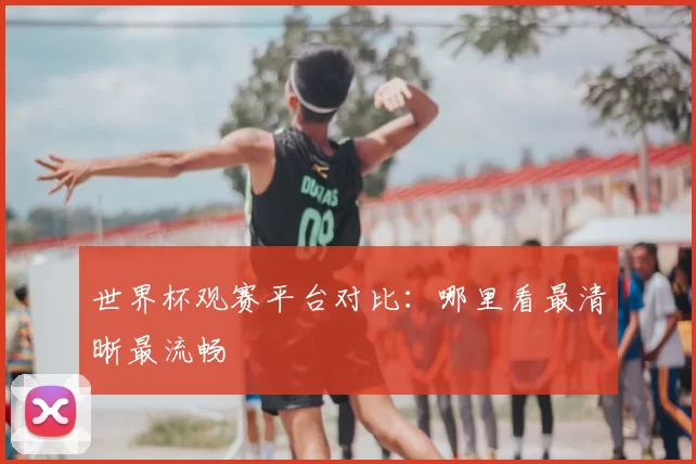 世界杯观赛平台对比:哪里看最清晰最流畅