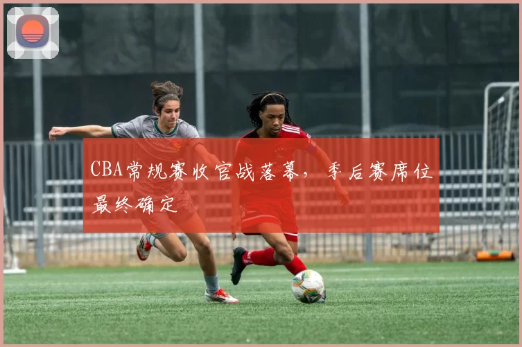 CBA常规赛收官战落幕,季后赛席位最终确定