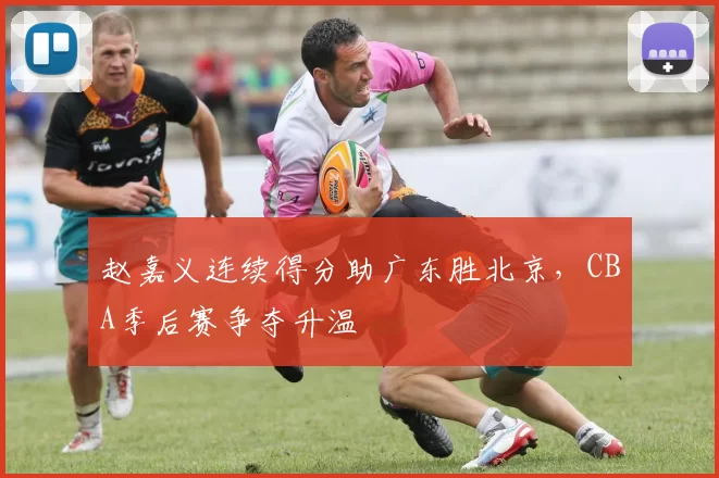 赵嘉义连续得分助广东胜北京,CBA季后赛争夺升温
