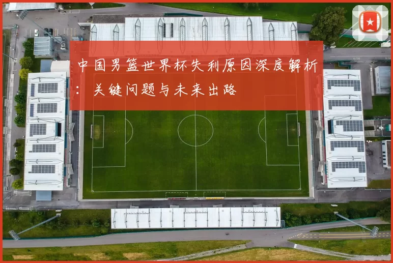 中国男篮世界杯失利原因深度解析：关键问题与未来出路