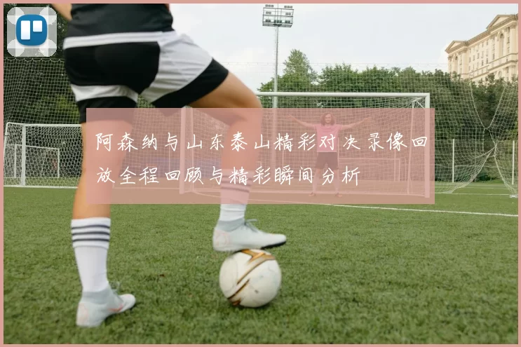 阿森纳与山东泰山精彩对决录像回放全程回顾与精彩瞬间分析
