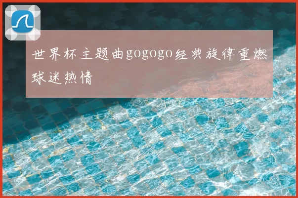 世界杯主题曲gogogo经典旋律重燃球迷热情