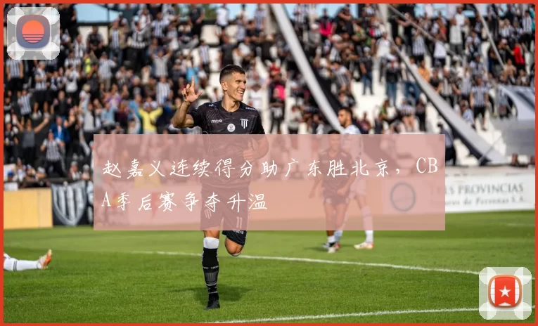 赵嘉义连续得分助广东胜北京,CBA季后赛争夺升温