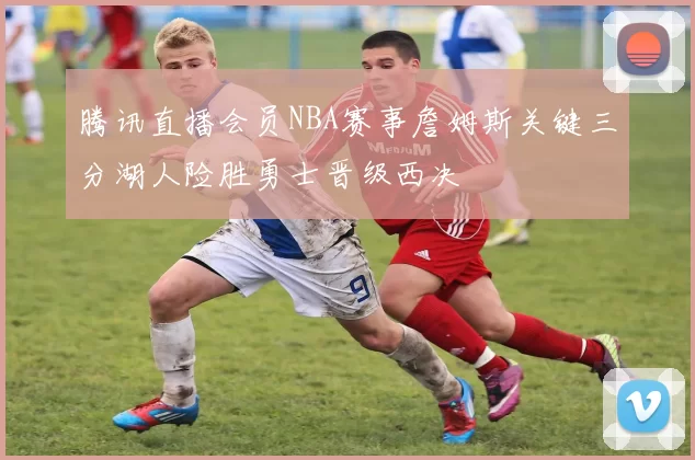 腾讯直播会员NBA赛事詹姆斯关键三分湖人险胜勇士晋级西决