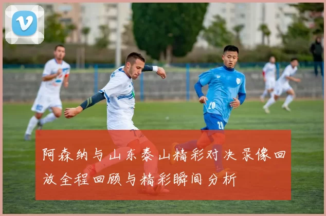阿森纳与山东泰山精彩对决录像回放全程回顾与精彩瞬间分析