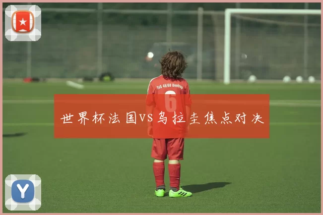 世界杯法国vs乌拉圭焦点对决