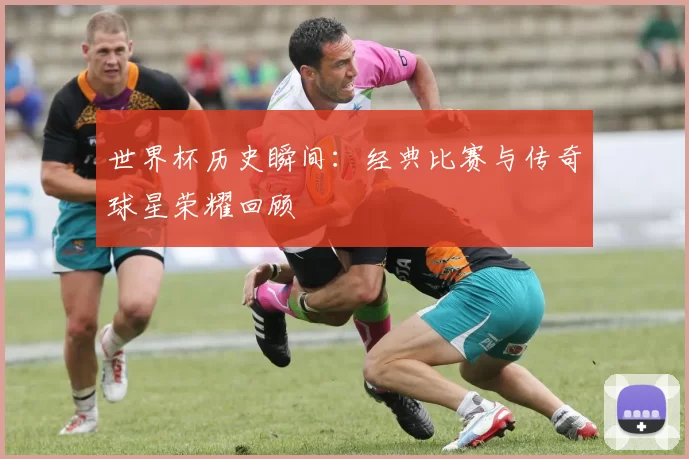 世界杯历史瞬间：经典比赛与传奇球星荣耀回顾