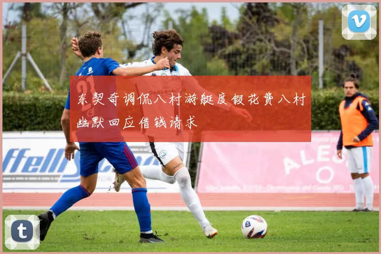 东契奇调侃八村游艇度假花费八村幽默回应借钱请求