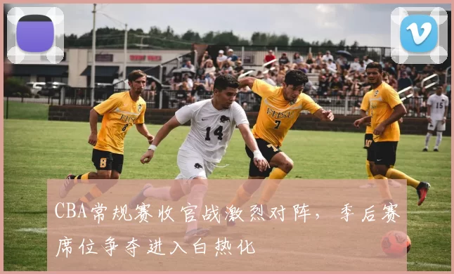 CBA常规赛收官战激烈对阵，季后赛席位争夺进入白热化