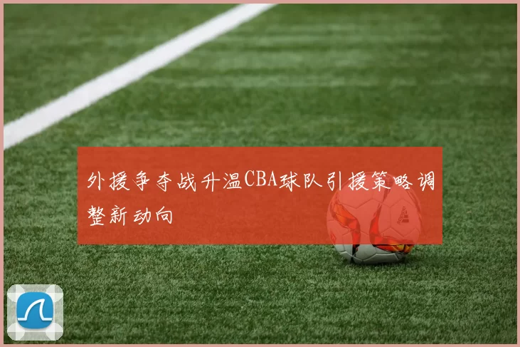 外援争夺战升温CBA球队引援策略调整新动向