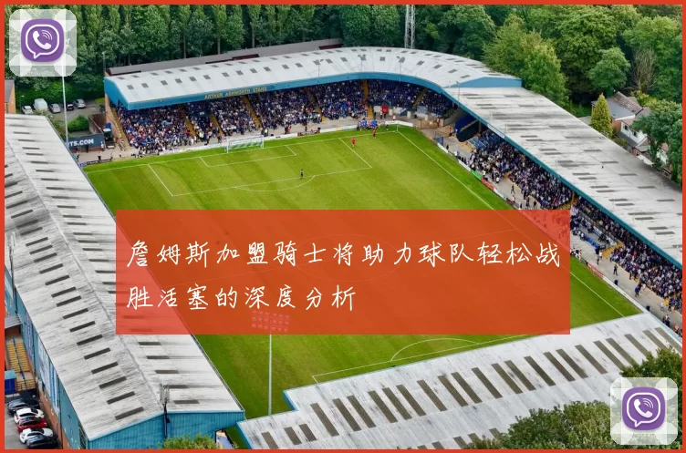 詹姆斯加盟骑士将助力球队轻松战胜活塞的深度分析