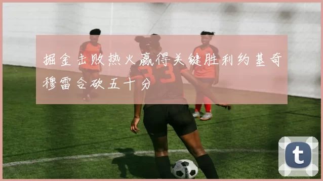 掘金击败热火赢得关键胜利约基奇穆雷合砍五十分