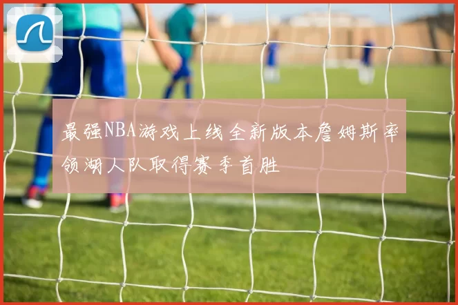 最强NBA游戏上线全新版本詹姆斯率领湖人队取得赛季首胜
