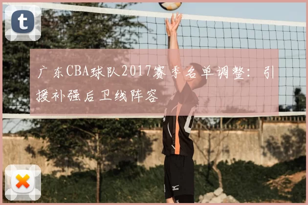 广东CBA球队2017赛季名单调整：引援补强后卫线阵容