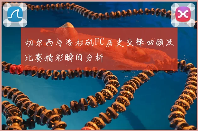 切尔西与洛杉矶FC历史交锋回顾及比赛精彩瞬间分析