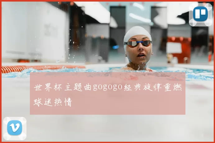 世界杯主题曲gogogo经典旋律重燃球迷热情