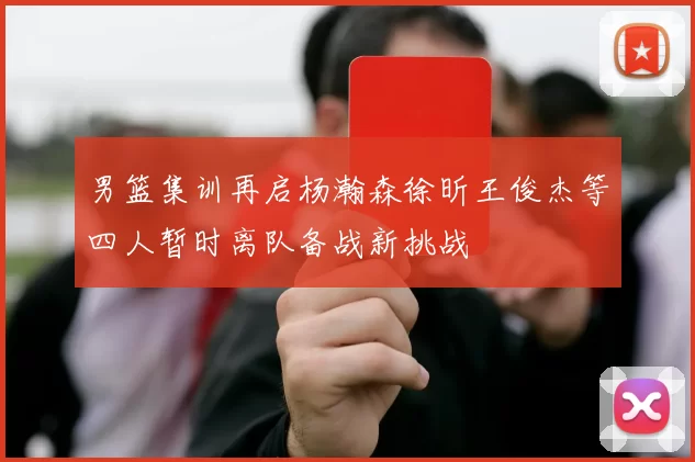 男篮集训再启杨瀚森徐昕王俊杰等四人暂时离队备战新挑战