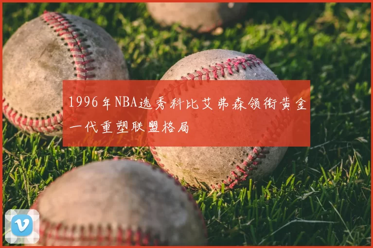1996年NBA选秀科比艾弗森领衔黄金一代重塑联盟格局
