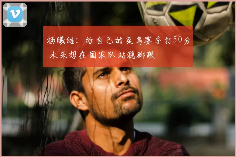 杨曦皓:给自己的菜鸟赛季打50分 未来想在国家队站稳脚跟