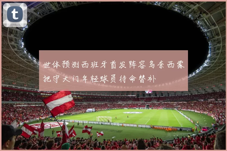 世体预测西班牙首发阵容乌奈西蒙把守大门年轻球员待命替补