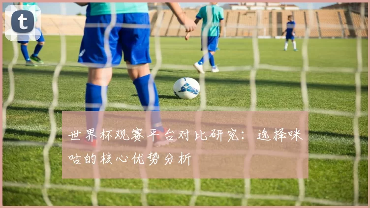世界杯观赛平台对比研究：选择咪咕的核心优势分析