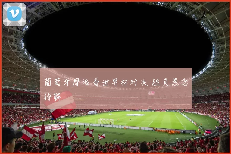 葡萄牙摩洛哥世界杯对决 胜负悬念待解