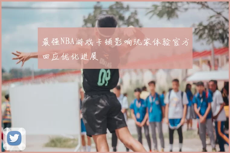 最强NBA游戏卡顿影响玩家体验官方回应优化进展