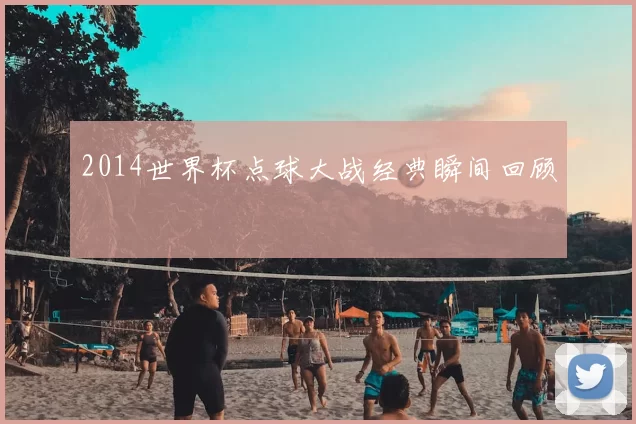 2014世界杯点球大战经典瞬间回顾