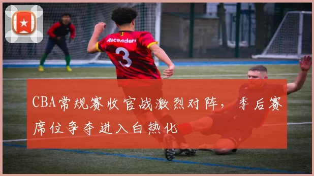 CBA常规赛收官战激烈对阵，季后赛席位争夺进入白热化