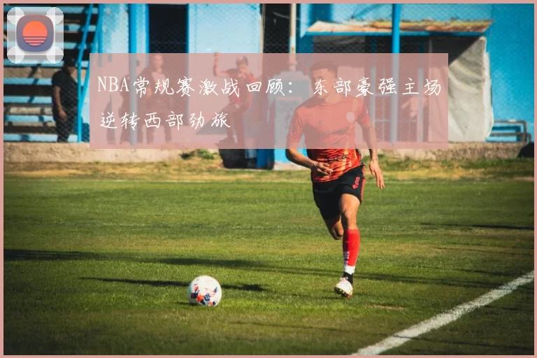 NBA常规赛激战回顾:东部豪强主场逆转西部劲旅