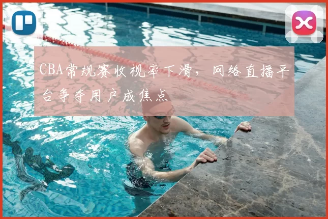 CBA常规赛收视率下滑，网络直播平台争夺用户成焦点