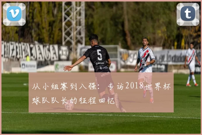 从小组赛到八强：专访2018世界杯球队队长的征程回忆