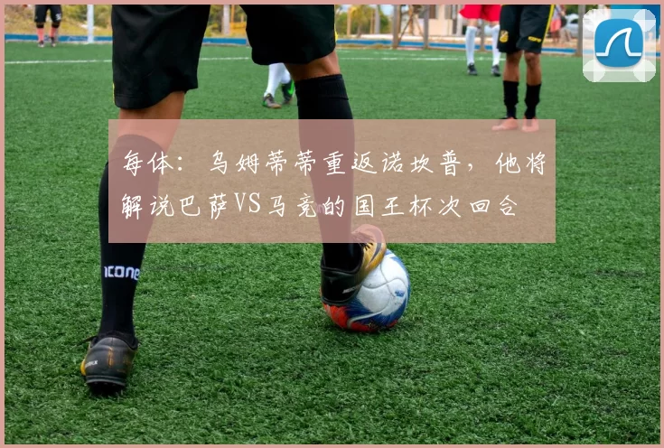 每体:乌姆蒂蒂重返诺坎普,他将解说巴萨VS马竞的国王杯次回合