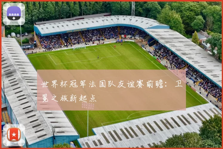 世界杯冠军法国队友谊赛前瞻:卫冕之旅新起点
