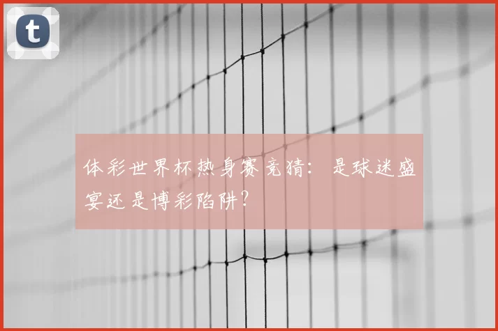 体彩世界杯热身赛竞猜:是球迷盛宴还是博彩陷阱?