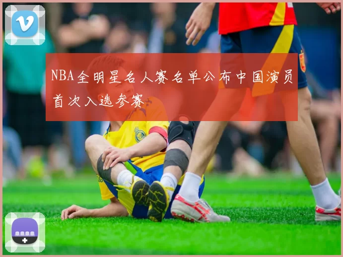 NBA全明星名人赛名单公布中国演员首次入选参赛