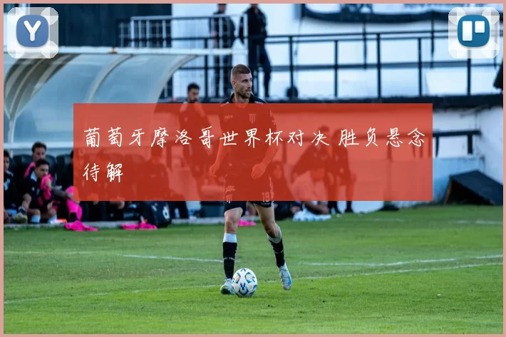 葡萄牙摩洛哥世界杯对决 胜负悬念待解