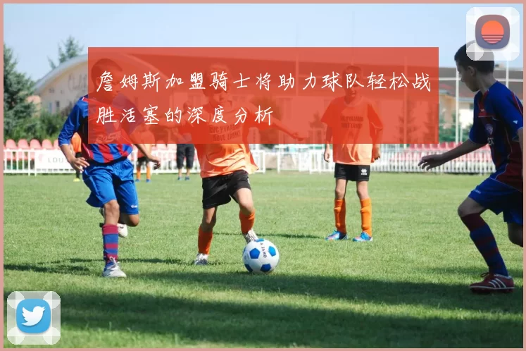 詹姆斯加盟骑士将助力球队轻松战胜活塞的深度分析