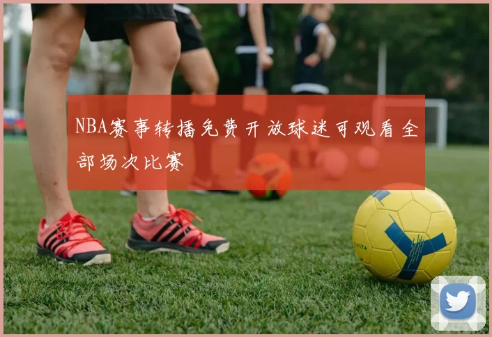 NBA赛事转播免费开放球迷可观看全部场次比赛