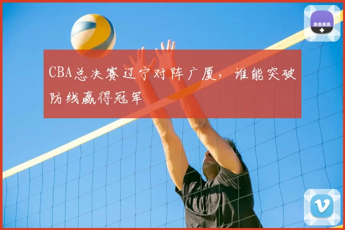 CBA总决赛辽宁对阵广厦,谁能突破防线赢得冠军